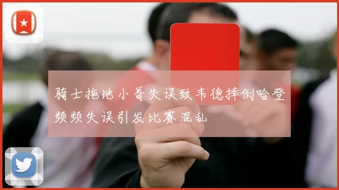 骑士拖地小哥失误致韦德摔倒哈登频频失误引发比赛混乱