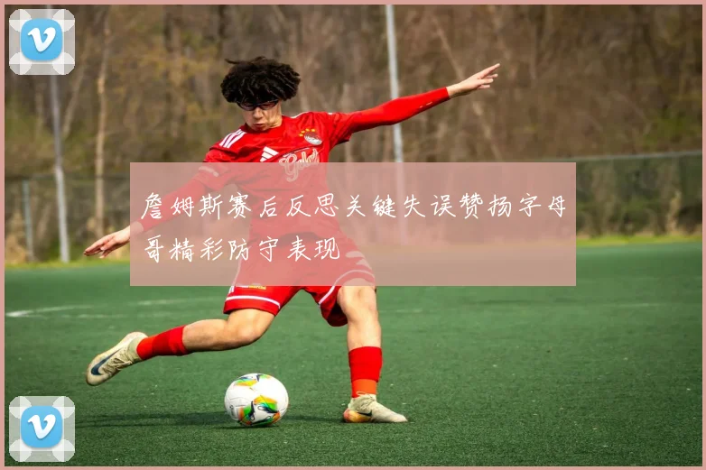 詹姆斯赛后反思关键失误赞扬字母哥精彩防守表现