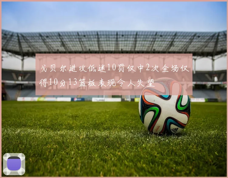 戈贝尔进攻低迷10罚仅中2次全场仅得10分13篮板表现令人失望