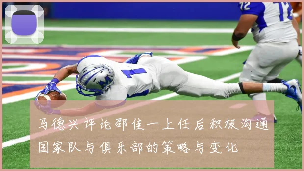 马德兴评论邵佳一上任后积极沟通国家队与俱乐部的策略与变化