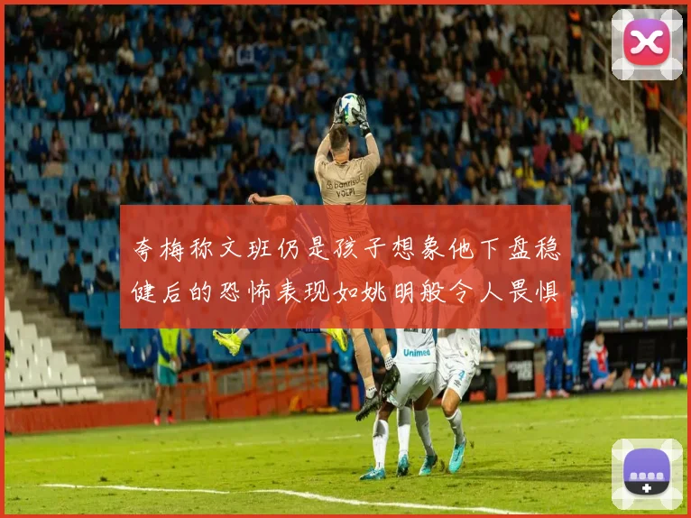 夸梅称文班仍是孩子想象他下盘稳健后的恐怖表现如姚明般令人畏惧