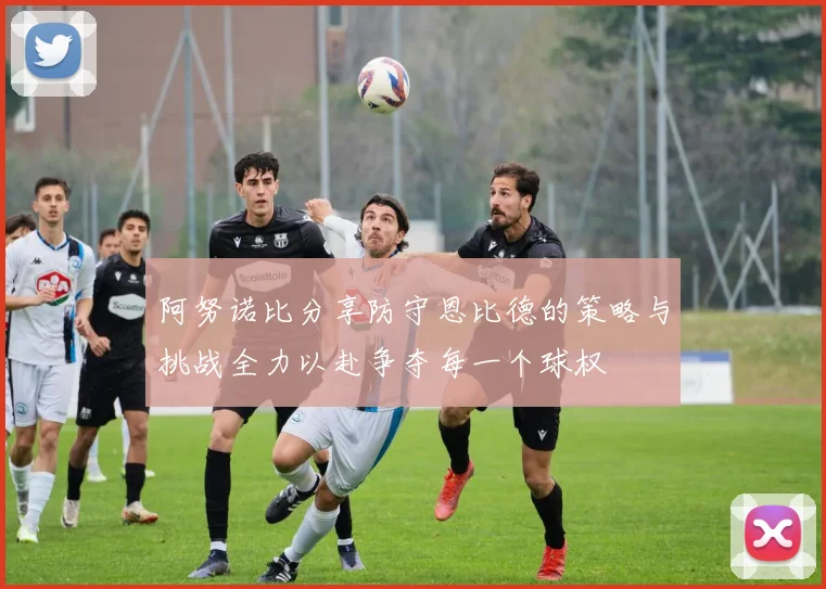 阿努诺比分享防守恩比德的策略与挑战全力以赴争夺每一个球权