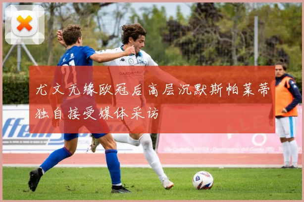 尤文无缘欧冠后高层沉默斯帕莱蒂独自接受媒体采访