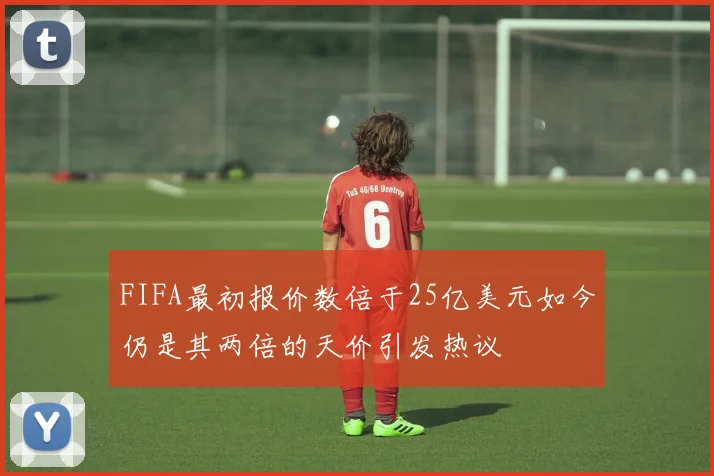 FIFA最初报价数倍于25亿美元如今仍是其两倍的天价引发热议