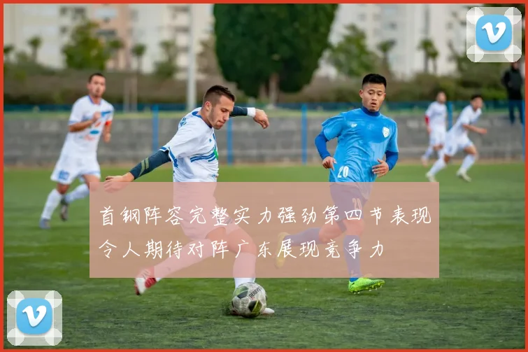 首钢阵容完整实力强劲第四节表现令人期待对阵广东展现竞争力