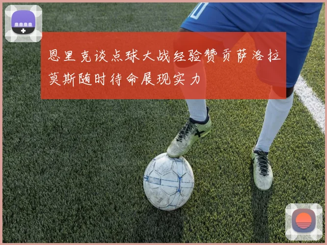 恩里克谈点球大战经验赞贡萨洛拉莫斯随时待命展现实力