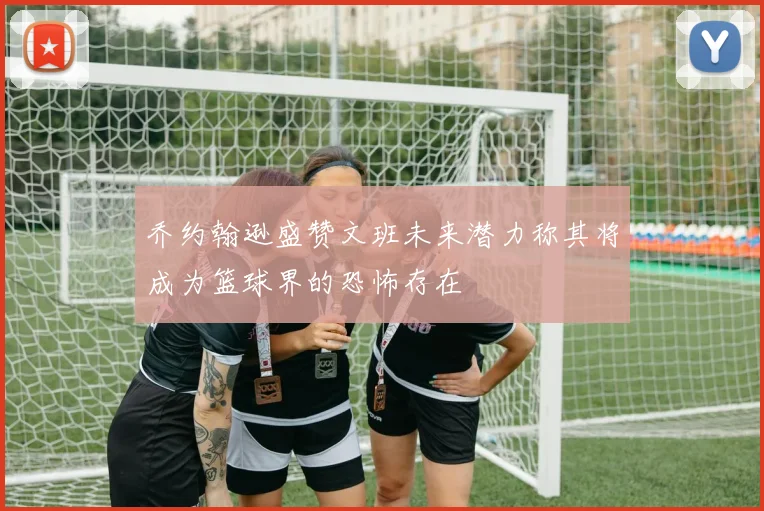 乔约翰逊盛赞文班未来潜力称其将成为篮球界的恐怖存在