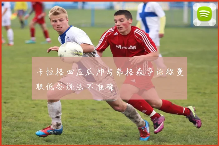 卡拉格回应瓜帅与弗格森争论称曼联低谷说法不准确