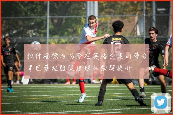 拉什福德与戈登在英格兰集训营分享巴萨经验促进球队默契提升