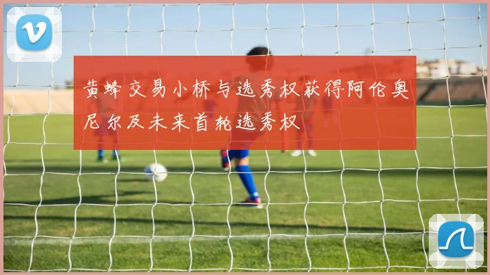 黄蜂交易小桥与选秀权获得阿伦奥尼尔及未来首轮选秀权