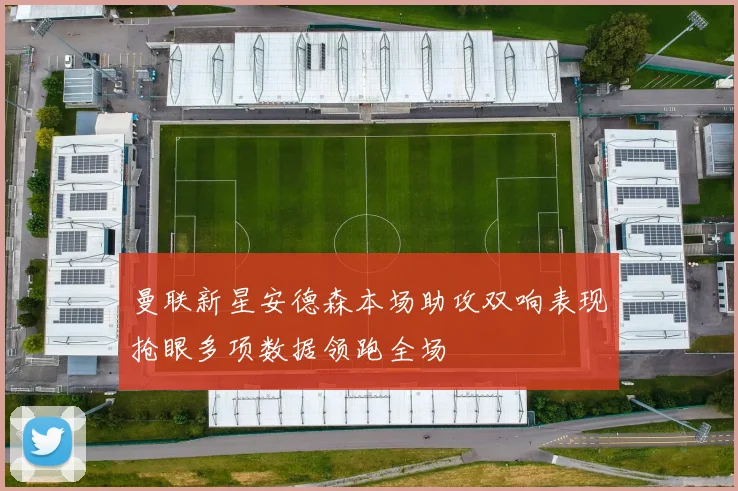 曼联新星安德森本场助攻双响表现抢眼多项数据领跑全场