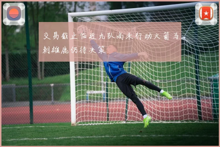交易截止临近九队尚未行动火箭马刺雄鹿仍待决策